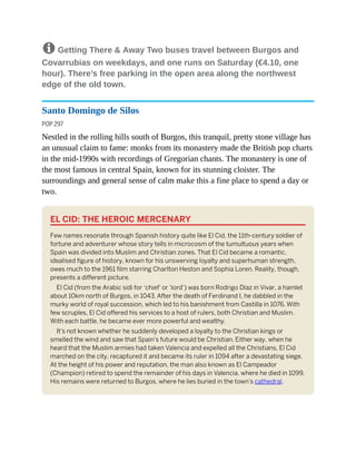 8 Getting There & Away Two buses travel between Burgos and
Covarrubias on weekdays, and one runs on Saturday (€4.10, one
hour). There’s free parking in the open area along the northwest
edge of the old town.
Santo Domingo de Silos
POP 297
Nestled in the rolling hills south of Burgos, this tranquil, pretty stone village has
an unusual claim to fame: monks from its monastery made the British pop charts
in the mid-1990s with recordings of Gregorian chants. The monastery is one of
the most famous in central Spain, known for its stunning cloister. The
surroundings and general sense of calm make this a fine place to spend a day or
two.
EL CID: THE HEROIC MERCENARY
Few names resonate through Spanish history quite like El Cid, the 11th-century soldier of
fortune and adventurer whose story tells in microcosm of the tumultuous years when
Spain was divided into Muslim and Christian zones. That El Cid became a romantic,
idealised figure of history, known for his unswerving loyalty and superhuman strength,
owes much to the 1961 film starring Charlton Heston and Sophia Loren. Reality, though,
presents a different picture.
El Cid (from the Arabic sidi for ‘chief’ or ‘lord’) was born Rodrigo Díaz in Vivar, a hamlet
about 10km north of Burgos, in 1043. After the death of Ferdinand I, he dabbled in the
murky world of royal succession, which led to his banishment from Castilla in 1076. With
few scruples, El Cid offered his services to a host of rulers, both Christian and Muslim.
With each battle, he became ever more powerful and wealthy.
It’s not known whether he suddenly developed a loyalty to the Christian kings or
smelled the wind and saw that Spain’s future would be Christian. Either way, when he
heard that the Muslim armies had taken Valencia and expelled all the Christians, El Cid
marched on the city, recaptured it and became its ruler in 1094 after a devastating siege.
At the height of his power and reputation, the man also known as El Campeador
(Champion) retired to spend the remainder of his days in Valencia, where he died in 1099.
His remains were returned to Burgos, where he lies buried in the town’s cathedral.
 