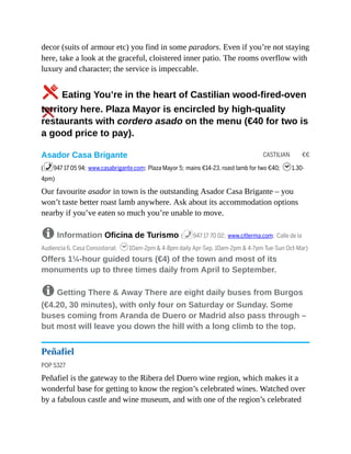 CASTILIAN €€
decor (suits of armour etc) you find in some paradors. Even if you’re not staying
here, take a look at the graceful, cloistered inner patio. The rooms overflow with
luxury and character; the service is impeccable.
5Eating You’re in the heart of Castilian wood-fired-oven
territory here. Plaza Mayor is encircled by high-quality
restaurants with cordero asado on the menu (€40 for two is
a good price to pay).
Asador Casa Brigante
(%947 17 05 94; www.casabrigante.com; Plaza Mayor 5; mains €14-23, roast lamb for two €40; h1.30-
4pm)
Our favourite asador in town is the outstanding Asador Casa Brigante – you
won’t taste better roast lamb anywhere. Ask about its accommodation options
nearby if you’ve eaten so much you’re unable to move.
8 Information Oficina de Turismo (%947 17 70 02; www.citlerma.com; Calle de la
Audiencia 6, Casa Consistorial; h10am-2pm & 4-8pm daily Apr-Sep, 10am-2pm & 4-7pm Tue-Sun Oct-Mar)
Offers 1¼-hour guided tours (€4) of the town and most of its
monuments up to three times daily from April to September.
8 Getting There & Away There are eight daily buses from Burgos
(€4.20, 30 minutes), with only four on Saturday or Sunday. Some
buses coming from Aranda de Duero or Madrid also pass through –
but most will leave you down the hill with a long climb to the top.
Peñafiel
POP 5327
Peñafiel is the gateway to the Ribera del Duero wine region, which makes it a
wonderful base for getting to know the region’s celebrated wines. Watched over
by a fabulous castle and wine museum, and with one of the region’s celebrated
 
