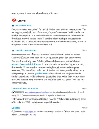 SQUARE
CASTLE
WINERY
WINERY
town squares, it even has a few charms of its own.
1Sights
oPlaza del Coso
Get your camera lens poised for one of Spain’s most unusual town squares. This
rectangular, sandy-floored 15th-century ‘square’ was one of the first to be laid
out for this purpose – it’s considered one of the most important forerunners to
the plazas mayores across Spain. It’s still used for bullfights on ceremonial
occasions, and it’s watched over by distinctive, half-timbered facades, as well as
the grande dame of the castle up on the hill.
oCastillo de Peñafiel
(Museo Provincial del Vino; %983 88 11 99; Peñafiel; castle adult/child €3.30/free, incl museum
€6.60/free; h10.30am-2pm & 4-8pm Tue-Sun Apr-Sep, 10.30am-2pm & 4-6pm Tue-Sun Oct-Mar)
Perched dramatically over Peñafiel, this castle houses the state-of-the-art
Museo Provincial del Vino. A comprehensive story of the region’s wines,
this wonderful museum has interactive displays, dioramas and computer
terminals. The rest of the castle, one of Spain’s narrowest, can be visited on a
(compulsory) 40-minute guided tour, which allows you to appreciate the
castle’s crenellated walls and towers (stretching over 200m, they’re little more
than 20m across). They were built and modified over 400 years, from the 10th
century onward.
Convento de Las Claras
(%983 88 01 50; www.bodegasconventodelasclaras.com; Carretera Pesquera de Duero, Km 1.5; tour &
tasting €12; htours hourly 10am-1pm Mon-Fri, 12.30pm Sat, 11.30am Sun)
Offers excellent wine tours and tasting, close to Peñafiel. It is particularly proud
of its reds; the 2012 rosé deserves a special mention.
Legaris
(%983 87 80 88; www.legaris.es; Curiel de Duero; tasting & tour €12-25; htours 11am, 1pm & 4.30pm
Mon-Fri, 11.30am & 1pm Sat & Sun)
 