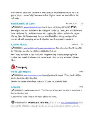 HISTORIC HOTEL €€
SPANISH €€
WINE
WINE
with thermal baths and treatments. On-site is an excellent restaurant with, as
you’d expect, a carefully chosen wine list. Lighter meals are available in the
cafeteria.
Hotel Castillo de Curiel
(%983 88 04 01; www.castillodecuriel.com; Curiel de Duero; s/d/ste from €81/90/132; pW)
Found just north of Peñafiel in the village of Curiel de Duero, this should be the
hotel of choice for castle romantics. Occupying the oldest castle in the region
(dating from the 9th century), the renovated hotel has lovely, antique-filled
rooms, all with sweeping views. It also has a well-regarded restaurant.
Asados Alonso
(%983 88 08 34; www.facebook.com/restauranteasadosalonso/; Calle de Derecha al Coso 14; mains €14-
21; h1-4.30pm Sun & Tue-Thu, 1-4.30pm & 8.30-11.30pm Fri & Sat)
Staff keep it simple at this asador of long standing, with roast spring lamb
cooked in a wood-fired oven and served with salad – many a visitor’s idea of
bliss.
7Shopping
Vinos Ojos Negros
(%983 88 00 68; www.vinosojosnegros.com; Plaza de San Miguel de Reoyo 1; h9am-2pm & 5-8.30pm
Mon-Fri, 9am-2.30pm & 4-8.30pm Sat)
One of the better wine shops in town. It’s not far from the river.
Ánagora
(%983 88 18 57; Calle Derecha al Coso 31; h10.30am-2pm & 5-8pm Mon, Tue, Thu & Fri, 11am-2pm & 5-
8pm Sat, 11am-2pm Sun)
An excellent wine shop in the heart of the old town.
8 Information Oficina de Turismo (%983 88 15 26; www.turismopenafiel.com; Plaza
del Coso 31-32; h10.30am-2.30pm & 5-8pm Tue-Sun Apr-Sep, 10.30am-2pm & 4.30-7pm Tue-Sun Oct-
 