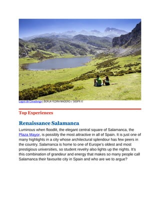 Lagos de Covadonga | BORJA YEDRA MADERO / 500PX ©
Top Experiences
Renaissance Salamanca
Luminous when floodlit, the elegant central square of Salamanca, the
Plaza Mayor, is possibly the most attractive in all of Spain. It is just one of
many highlights in a city whose architectural splendour has few peers in
the country. Salamanca is home to one of Europe’s oldest and most
prestigious universities, so student revelry also lights up the nights. It’s
this combination of grandeur and energy that makes so many people call
Salamanca their favourite city in Spain and who are we to argue?
 