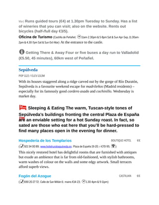 BOUTIQUE HOTEL €€
CASTILIAN €€
Mar) Runs guided tours (€4) at 1.30pm Tuesday to Sunday. Has a list
of wineries that you can visit; also on the website. Rents out
bicycles (half-/full day €3/5).
Oficina de Turismo (Castillo de Peñafiel; h11am-2.30pm & 5-8pm Sat & Sun Apr-Sep, 11.30am-
2pm & 4.30-7pm Sat & Sun Oct-Mar) At the entrance to the castle.
8 Getting There & Away Four or five buses a day run to Valladolid
(€5.50, 45 minutes), 60km west of Peñafiel.
Sepúlveda
POP 1122 / ELEV 1313M
With its houses staggered along a ridge carved out by the gorge of Río Duratón,
Sepúlveda is a favourite weekend escape for madrileños (Madrid residents) –
especially for its famously good cordero asado and cochinillo. Wednesday is
market day.
4Sleeping & Eating The warm, Tuscan-style tones of
Sepúlveda’s buildings fronting the central Plaza de España
are an enviable setting for a hot Sunday roast. In fact, so
sated are those who eat here that you’ll be hard-pressed to
find many places open in the evening for dinner.
Hospedería de los Templarios
(%921 54 00 89; www.hotelruralsepulveda.es; Plaza de España 19-20; r €70-95; W)
This nicely restored hotel has delightful rooms that are furnished with antiques
but exude an ambience that is far from old-fashioned, with stylish bathrooms,
warm washes of colour on the walls and some edgy artwork. Small terraces
afford superb views.
Fogón del Azogue
(%690 20 27 72; Calle de San Millán 6; mains €14-23; h1.30-4pm & 9-11pm)
 