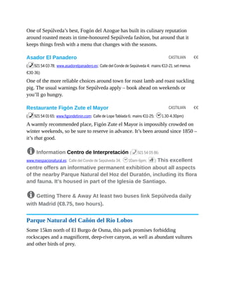 CASTILIAN €€
CASTILIAN €€
One of Sepúlveda’s best, Fogón del Azogue has built its culinary reputation
around roasted meats in time-honoured Sepúlveda fashion, but around that it
keeps things fresh with a menu that changes with the seasons.
Asador El Panadero
(%921 54 03 78; www.asadorelpanadero.es; Calle del Conde de Sepúlveda 4; mains €13-21, set menus
€30-36)
One of the more reliable choices around town for roast lamb and roast suckling
pig. The usual warnings for Sepúlveda apply – book ahead on weekends or
you’ll go hungry.
Restaurante Figón Zute el Mayor
(%921 54 01 65; www.figondetinin.com; Calle de Lope Tablada 6; mains €11-25; h1.30-4.30pm)
A warmly recommended place, Figón Zute el Mayor is impossibly crowded on
winter weekends, so be sure to reserve in advance. It’s been around since 1850 –
it’s that good.
8 Information Centro de Interpretación (%921 54 05 86;
www.miespacionatural.es; Calle del Conde de Sepúlveda 34; h10am-6pm; c) This excellent
centre offers an informative permanent exhibition about all aspects
of the nearby Parque Natural del Hoz del Duratón, including its flora
and fauna. It’s housed in part of the Iglesia de Santiago.
8 Getting There & Away At least two buses link Sepúlveda daily
with Madrid (€8.75, two hours).
Parque Natural del Cañón del Río Lobos
Some 15km north of El Burgo de Osma, this park promises forbidding
rockscapes and a magnificent, deep-river canyon, as well as abundant vultures
and other birds of prey.
 