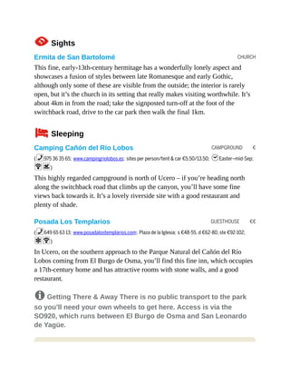 CHURCH
CAMPGROUND €
GUESTHOUSE €€
1Sights
Ermita de San Bartolomé
This fine, early-13th-century hermitage has a wonderfully lonely aspect and
showcases a fusion of styles between late Romanesque and early Gothic,
although only some of these are visible from the outside; the interior is rarely
open, but it’s the church in its setting that really makes visiting worthwhile. It’s
about 4km in from the road; take the signposted turn-off at the foot of the
switchback road, drive to the car park then walk the final 1km.
4Sleeping
Camping Cañón del Río Lobos
(%975 36 35 65; www.campingriolobos.es; sites per person/tent & car €5.50/13.50; hEaster–mid-Sep;
Ws)
This highly regarded campground is north of Ucero – if you’re heading north
along the switchback road that climbs up the canyon, you’ll have some fine
views back towards it. It’s a lovely riverside site with a good restaurant and
plenty of shade.
Posada Los Templarios
(%649 65 63 13; www.posadalostemplarios.com; Plaza de la Iglesia; s €48-55, d €62-80, ste €92-102;
aW)
In Ucero, on the southern approach to the Parque Natural del Cañón del Río
Lobos coming from El Burgo de Osma, you’ll find this fine inn, which occupies
a 17th-century home and has attractive rooms with stone walls, and a good
restaurant.
8 Getting There & Away There is no public transport to the park
so you’ll need your own wheels to get here. Access is via the
SO920, which runs between El Burgo de Osma and San Leonardo
de Yagüe.
 