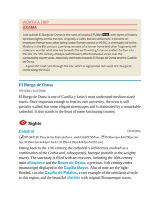 CATHEDRAL
WORTH A TRIP
UXAMA
Just outside El Burgo de Osma lie the ruins of Uxama (h24hr) F, with layers of history
sprinkled lightly across the hills. Originally a Celto-Iberian settlement, it became an
important Roman town after falling under Roman control in 99 BC; it eventually fell to the
Muslims in the 8th century. Low-lying remains of a former home and other fragments will
make you wonder what else lies beneath the earth waiting to be excavated. Further into
the site, the 9th-century Atalaya (watchtower) affords fabulous views over the
surrounding countryside, especially northeast towards El Burgo de Osma and the Castillo
de Osma.
A good dirt road runs through the site, which is signposted 3km west of El Burgo de
Osma along the N122.
El Burgo de Osma
POP 5005 / ELEV 943M
El Burgo de Osma is one of Castilla y León’s most underrated medium-sized
towns. Once important enough to host its own university, the town is still
partially walled, has some elegant streetscapes and is dominated by a remarkable
cathedral. It also stands in the heart of some fascinating country.
1Sights
Catedral
(%975 34 03 19; Plaza de San Pedro de Osma; adult/child €2.50/free; h10.30am-1pm & 4-7.30pm Jul-
Sep, 10.30am-1pm & 4-6pm Tue-Fri, 10.30am-1.30pm & 4-7pm Sat Oct-Jun)
Dating back to the 12th century, the cathedral’s architecture evolved as a
combination of the Gothic and, subsequently, baroque (notable in the weighty
tower). The sanctuary is filled with art treasures, including the 16th-century
main altarpiece and the Beato de Osma, a precious 11th-century codex
(manuscript) displayed in the Capilla Mayor. Also of note are the light-
flooded, circular Capilla de Palafox, a rare example of the neoclassical style
in this region, and the beautiful cloister with original Romanesque traces.
 