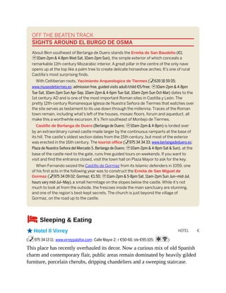 HOTEL €
OFF THE BEATEN TRACK
SIGHTS AROUND EL BURGO DE OSMA
About 8km southeast of Berlanga de Duero stands the Ermita de San Baudelio (€1;
h10am-2pm & 4-8pm Wed-Sat, 10am-2pm Sun), the simple exterior of which conceals a
remarkable 11th-century Mozarabic interior. A great pillar in the centre of the only nave
opens up at the top like a palm tree to create delicate horseshoe arches. It’s one of rural
Castilla’s most surprising finds.
With Celtiberian roots, Yacimiento Arqueologico de Tiermes (%639 18 59 05;
www.museodetiermes.es; admission free, guided visits adult/child €5/free; h10am-2pm & 4-8pm
Tue-Sat, 10am-2pm Sun Apr-Sep, 10am-2pm & 4-6pm Tue-Sat, 10am-2pm Sun Oct-Mar) dates to the
1st century AD and is one of the most important Roman sites in Castilla y León. The
pretty 12th-century Romanesque Iglesia de Nuestra Señora de Tiermes that watches over
the site serves as testament to its use down through the millennia. Traces of the Roman
town remain, including what’s left of the houses, mosaic floors, forum and aqueduct, all
make this a worthwhile excursion. It’s 7km southeast of Montejo de Tiermes.
Castillo de Berlanga de Duero (Berlanga de Duero; h10am-2pm & 4-8pm) is lorded over
by an extraordinary ruined castle made larger by the continuous ramparts at the base of
its hill. The castle’s oldest section dates from the 15th century, but most of the exterior
was erected in the 16th century. The tourist office (%975 34 34 33; www.berlangadeduero.es;
Plaza de Nuestra Señora del Mercado 5, Berlanga de Duero; h10am-2pm & 4-8pm Sat & Sun), at the
base of the castle next to the gate, runs free guided tours on weekends. If you want to
visit and find the entrance closed, visit the town hall on Plaza Mayor to ask for the key.
When Fernando seized the Castillo de Gormaz from its Islamic defenders in 1059, one
of his first acts in the following year was to construct the Ermita de San Miguel de
Gormaz (%975 34 09 02; Gormaz; €1.50; h11am-2pm & 5-8pm Sat, 11am-2pm Sun Jun–mid-Jul,
hours vary mid-Jul–May), a small hermitage on the slopes below the castle. While it’s not
much to look at from the outside, the frescoes inside the main sanctuary are stunning,
and one of the region’s best-kept secrets. The church is just beyond the village of
Gormaz, on the road up to the castle.
4Sleeping & Eating
oHotel Il Virrey
(%975 34 13 11; www.virreypalafox.com; Calle Mayor 2; r €50-60, ste €95-105; aW)
This place has recently overhauled its decor. Now a curious mix of old Spanish
charm and contemporary flair, public areas remain dominated by heavily gilded
furniture, porcelain cherubs, dripping chandeliers and a sweeping staircase.
 