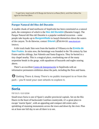 To get here, head south of El Burgo de Osma to La Rasa (5km), and then follow the
signs for the final 19km.
Parque Natural del Hoz del Duratón
A sizable chunk of land northwest of Sepúlveda has been constituted as a natural
park, the centrepiece of which is the Hoz del Duratón (Duratón Gorge). The
Parque Natural del Hoz del Duratón is a popular weekend excursion – some
people take kayaks up to Burgomillodo to launch themselves down the waters
of the canyon. To do likewise, contact Situral (%656 904 303; www.situral.com;
Sebúlcor).
A dirt track leads 5km west from the hamlet of Villaseca to the Ermita de
San Frutos. In ruins now, the hermitage was founded in the 7th century by San
Frutos and his siblings, San Valentín and Santa Engracia. They lie buried in a
tiny chapel nearby. This is a magical place, overlooking one of the many
serpentine bends in the gorge, with squadrons of buzzards and eagles soaring
above.
There’s an excellent Centro de Interpretación in Sepúlveda with an
informative permanent exhibition about the park, including the flora and fauna.
8 Getting There & Away There’s no public transport to or from the
park – you’ll need your own wheels to explore it.
Soria
POP 39,171 / ELEV 1055M
Small-town Soria is one of Spain’s smaller provincial capitals. Set on the Río
Duero in the heart of backwoods Castilian countryside, it’s a great place to
escape ‘tourist Spain’, with an appealing and compact old centre and a
sprinkling of stunning monuments across the town and down by the river. Plan
on at least one full day to see all there is to see.
 