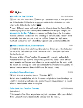 HISTORIC BUILDING
RUINS
CHURCH
HISTORIC BUILDING
1Sights
oErmita de San Saturio
(%975 18 07 03; Paseo de San Saturio; h10.30am-2pm & 4.30-8.30pm Tue-Sat, 10.30am-2pm Sun Jul &
Aug, 10.30am-2pm & 4.30-7.30pm Tue-Sat, 10.30am-2pm Sun Apr-Jun, Sep & Oct,10.30am-2pm & 4.30-
6.30pm Tue-Sat, 10.30am-2pm Sun Nov-Mar) F
A lovely 2.3km riverside walk south from the Monasterio de San Juan de Duero
will take you past the 13th-century church of the former Knights Templar, the
Monasterio de San Polo (not open to the public) and on to the fascinating,
baroque Ermita de San Saturio. This hermitage is one of Castilla y León’s most
beautifully sited structures, an octagonal building that perches high on the
riverbank and over the cave where Soria’s patron saint spent much of his life.
oMonasterio de San Juan de Duero
(%975 23 02 18; Camino Monte de las Ánimas; €1, Sat & Sun free; h10am-2pm & 4-8pm Tue-Sat, 10am-
2pm Sun Jun-Sep, 10am-2pm & 4-7pm Tue-Sat, 10am-2pm Feb-Jun & Oct, 10am-2pm & 4-6pm Tue-Sat,
10am-2pm Sun Nov-Jan)
The most striking of Soria’s sights, this wonderfully evocative and partially
ruined cloister boasts exposed and gracefully interlaced arches, which artfully
blend Mudéjar and Romanesque influences; no two capitals are the same. Inside
the church, the carvings are worth a closer look for their intense iconography. It’s
located on the riverbank, down the hill from the historic centre.
Iglesia de Santo Domingo
(%975 21 12 39; Calle de Santo Tomé Hospicio; h7am-9pm) F
Soria’s most beautiful church is the Romanesque Iglesia de Santo Domingo. Its
small but exquisitely sculpted portal is something special, particularly at sunset
when its reddish stone seems to be aglow.
Palacio de Los Condes Gomara
(Calle de Aguirre)
A block north of the Plaza Mayor is the majestic, sandstone 16th-century Palacio
de los Condes Gomara. It can only be admired from the outside.
 