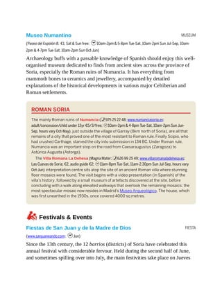 MUSEUM
FIESTA
Museo Numantino
(Paseo del Espolón 8; €1, Sat & Sun free; h10am-2pm & 5-8pm Tue-Sat, 10am-2pm Sun Jul-Sep, 10am-
2pm & 4-7pm Tue-Sat, 10am-2pm Sun Oct-Jun)
Archaeology buffs with a passable knowledge of Spanish should enjoy this well-
organised museum dedicated to finds from ancient sites across the province of
Soria, especially the Roman ruins of Numancia. It has everything from
mammoth bones to ceramics and jewellery, accompanied by detailed
explanations of the historical developments in various major Celtiberian and
Roman settlements.
ROMAN SORIA
The mainly Roman ruins of Numancia (%975 25 22 48; www.numanciasoria.es;
adult/concession/child under 13yr €5/3/free; h10am-2pm & 4-8pm Tue-Sat, 10am-2pm Sun Jun-
Sep, hours vary Oct-May), just outside the village of Garray (8km north of Soria), are all that
remains of a city that proved one of the most resistant to Roman rule. Finally Scipio, who
had crushed Carthage, starved the city into submission in 134 BC. Under Roman rule,
Numancia was an important stop on the road from Caesaraugustus (Zaragoza) to
Astúrica Augusta (Astorga).
The Villa Romana La Dehesa (Magna Mater; %626 99 25 49; www.villaromanaladehesa.es;
Las Cuevas de Soria; €2, audio guide €2; h11am-8pm Tue-Sat, 11am-2.30pm Sun Jul-Sep, hours vary
Oct-Jun) interpretation centre sits atop the site of an ancient Roman villa where stunning
floor mosaics were found. The visit begins with a video presentation (in Spanish) of the
villa’s history, followed by a small museum of artefacts discovered at the site, before
concluding with a walk along elevated walkways that overlook the remaining mosaics; the
most spectacular mosaic now resides in Madrid’s Museo Arqueológico. The house, which
was first unearthed in the 1930s, once covered 4000 sq metres.
zFestivals & Events
Fiestas de San Juan y de la Madre de Dios
(www.sanjuaneando.com; hJun)
Since the 13th century, the 12 barrios (districts) of Soria have celebrated this
annual festival with considerable fervour. Held during the second half of June,
and sometimes spilling over into July, the main festivities take place on Jueves
 