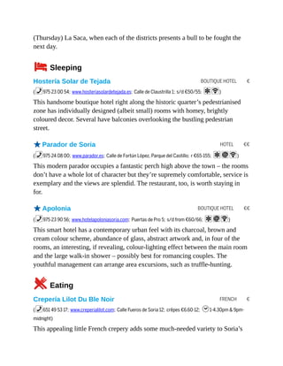 BOUTIQUE HOTEL €
HOTEL €€
BOUTIQUE HOTEL €€
FRENCH €
(Thursday) La Saca, when each of the districts presents a bull to be fought the
next day.
4Sleeping
Hostería Solar de Tejada
(%975 23 00 54; www.hosteriasolardetejada.es; Calle de Claustrilla 1; s/d €50/55; aW)
This handsome boutique hotel right along the historic quarter’s pedestrianised
zone has individually designed (albeit small) rooms with homey, brightly
coloured decor. Several have balconies overlooking the bustling pedestrian
street.
oParador de Soria
(%975 24 08 00; www.parador.es; Calle de Fortún López, Parque del Castillo; r €65-155; aiW)
This modern parador occupies a fantastic perch high above the town – the rooms
don’t have a whole lot of character but they’re supremely comfortable, service is
exemplary and the views are splendid. The restaurant, too, is worth staying in
for.
oApolonia
(%975 23 90 56; www.hotelapoloniasoria.com; Puertas de Pro 5; s/d from €60/66; aiW)
This smart hotel has a contemporary urban feel with its charcoal, brown and
cream colour scheme, abundance of glass, abstract artwork and, in four of the
rooms, an interesting, if revealing, colour-lighting effect between the main room
and the large walk-in shower – possibly best for romancing couples. The
youthful management can arrange area excursions, such as truffle-hunting.
5Eating
Crepería Lilot Du Ble Noir
(%651 49 53 17; www.creperialilot.com; Calle Fueros de Soria 12; crêpes €6.60-12; h1-4.30pm & 9pm-
midnight)
This appealing little French crepery adds some much-needed variety to Soria’s
 
