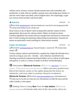 CASTILIAN €€
CASTILIAN €€
culinary scene. Savoury versions include minced meat with camembert and
mushrooms, or pork with rice noodles, teriyaki sauce and mango-pear chutney. It
also has sweet crêpes and salads, and an English menu. Not surprisingly, it gets
rave reviews from travellers and locals alike.
oBaluarte
(%975 21 36 58; www.baluarte.info; Calle de los Caballeros 14; mains €12-25, menú de degustación €48;
h1.30-4pm & 8.45-10.45pm Tue-Sat, 1.30-4pm Sun)
Oscar Garcia is one of Spain’s most exciting chefs and this venture in Soria
appropriately showcases his culinary talents. Dishes are based on classic
Castilian ingredients but treated with just enough foam and drizzle to ensure that
they’re both exciting and satisfying without being too pretentious. Seasonal set
menus are particularly worth watching for. Reservations essential.
Fogón del Salvador
(%975 23 01 94; www.fogonsalvador.com; Plaza de El Salvador 1; mains €13-22; h1.30-4pm & 9pm-
midnight; v)
A Soria culinary stalwart and fronted by a popular bar, Fogón del Salvador has a
wine list as long as your arm – literally – and a fabulous wood-fired oven
churning out perfectly prepared meat-based dishes such as cabrito al ajillo (goat
with garlic), as well as a variety of steaks in all their red-blooded glory.
8 Information Oficina de Turismo (%975 22 27 64; www.soria.es; Plaza Mariana
Granados; h10am-2pm & 4-7pm Tue-Sat, 10am-2pm Sun) Offers two-hour guided tours
(€5) of the historic centre or the sights along the Río Duero on
weekends, and more often in summer. Reserve in advance.
Oficina de Turismo (%975 21 20 52; www.turismocastillayleon.com; Calle de Medinaceli 2;
h9.30am-2pm & 4-7pm Mon-Sat, 9.30am-5pm Sun) Information on both the town and the
wider Castilla y León region.
8 Getting There & Away Bus From the bus station (%975 22 51 60;
Avenida de Valladolid), a 15-minute walk west of the city centre, there are
 