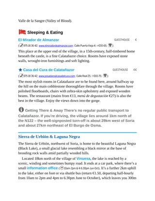 GUESTHOUSE €
GUESTHOUSE €€
Valle de la Sangre (Valley of Blood).
4Sleeping & Eating
El Mirador de Almanzor
(%975 18 36 42; www.elmiradordealmanzor.com; Calle Puerta Vieja 4; r €55-65; W)
This place at the upper end of the village, in a 15th-century, half-timbered home
beneath the castle, is a fine Calatañazor choice. Rooms have exposed stone
walls, wrought-iron furnishings and soft lighting.
oCasa del Cura de Calatañazor
(%975 18 36 42; www.posadarealcasadelcura.com; Calle Real 25; r €65-75; W)
The most stylish rooms in Calatañazor are to be found here, around halfway up
the hill on the main cobblestone thoroughfare through the village. Rooms have
polished floorboards, chairs with zebra-skin upholstery and exposed wooden
beams. The restaurant (mains from €13, menú de degustación €27) is also the
best in the village. Enjoy the views down into the gorge.
8 Getting There & Away There’s no regular public transport to
Calatañazor. If you’re driving, the village lies around 1km north of
the N122 – the well-signposted turn-off is about 29km west of Soria
and about 27km northeast of El Burgo de Osma.
Sierra de Urbión & Laguna Negra
The Sierra de Urbión, northwest of Soria, is home to the beautiful Laguna Negra
(Black Lake), a small glacial lake resembling a black mirror at the base of
brooding rock walls amid partially wooded hills.
Located 18km north of the village of Vinuesa, the lake is reached by a
scenic, winding and sometimes bumpy road. It ends at a car park, where there’s a
small information office (h10am-2pm & 4-6.30pm Jun-Oct). It’s a further 2km uphill
to the lake, either on foot or via shuttle bus (return €1.50, departing half-hourly
from 10am to 2pm and 4pm to 6.30pm June to October), which leaves you 300m
 