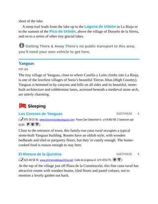 GUESTHOUSE €
GUESTHOUSE €
short of the lake.
A steep trail leads from the lake up to the Laguna de Urbión in La Rioja or
to the summit of the Pico de Urbión, above the village of Duruelo de la Sierra,
and on to a series of other tiny glacial lakes.
8 Getting There & Away There’s no public transport to this area;
you’ll need your own vehicle to get here.
Yanguas
POP 104
The tiny village of Yanguas, close to where Castilla y León climbs into La Rioja,
is one of the loveliest villages of Soria’s beautiful Tierras Altas (High Country).
Yanguas is hemmed in by canyons and hills on all sides and its beautiful, stone-
built architecture and cobblestone lanes, accessed beneath a medieval stone arch,
are utterly charming.
4Sleeping
Los Cerezos de Yanguas
(%975 39 15 36; www.loscerezosdeyanguas.com; Paseo San Sebastián 6; s/d €48/58, 2-bedroom apt
€130; paW)
Close to the entrance of town, this family-run casa rural occupies a typical
stone-built Yanguas building. Rooms have an oldish style, with wooden
bedheads and tiled or parquetry floors, but they’re comfy enough. The home-
cooked food is reason enough to stay here.
El Rimero de la Quintina
(%625 48 58 74; www.elrimerodelaquintina.net; Calle de la Iglesia 4; d/tr €55/75; aW)
At the top of the village just off Plaza de la Constitución, this fine casa rural has
attractive rooms with wooden beams, tiled floors and pastel colours, not to
mention a lovely garden out back.
 