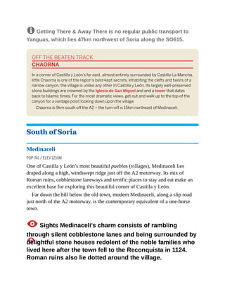 8 Getting There & Away There is no regular public transport to
Yanguas, which lies 47km northwest of Soria along the SO615.
OFF THE BEATEN TRACK
CHAORNA
In a corner of Castilla y León’s far east, almost entirely surrounded by Castilla-La Mancha,
little Chaorna is one of the region’s best-kept secrets. Inhabiting the clefts and twists of a
narrow canyon, the village is unlike any other in Castilla y León. Its largely well-preserved
stone buildings are crowned by the Iglesia de San Miguel and and a tower that dates
back to Islamic times. For the most dramatic views, get out and walk up to the top of the
canyon for a vantage point looking down upon the village.
Chaorna is 9km south off the A2 – the turn-off is 15km northeast of Medinaceli.
South of Soria
Medinaceli
POP 741 / ELEV 1210M
One of Castilla y León’s most beautiful pueblos (villages), Medinaceli lies
draped along a high, windswept ridge just off the A2 motorway. Its mix of
Roman ruins, cobblestone laneways and terrific places to stay and eat make an
excellent base for exploring this beautiful corner of Castilla y León.
Far down the hill below the old town, modern Medinaceli, along a slip road
just north of the A2 motorway, is the contemporary equivalent of a one-horse
town.
1Sights Medinaceli’s charm consists of rambling
through silent cobblestone lanes and being surrounded by
delightful stone houses redolent of the noble families who
lived here after the town fell to the Reconquista in 1124.
Roman ruins also lie dotted around the village.
 