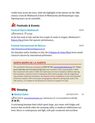 MUSIC
MUSIC
BOUTIQUE HOTEL €€
visible from across the town, while the highlights of the interior are the 18th-
century Cristo de Medinaceli (Christ of Medinaceli) and Romanesque crypt.
Opening hours can be unreliable.
zFestivals & Events
Festival Ópera Medinaceli
(%913 08 46 35; hJul-Aug)
In the last week of July and the first couple of weeks in August, Medinaceli’s
Palacio Ducal hosts fine operatic performances.
Festival Internacional de Música
(http://festivalmusicamedinaceli.blogspot.com.es)
On Saturdays and/or Sundays in July, the Colegiata de Santa María hosts mostly
classical concerts by international performers.
SANTA MARÍA DE LA HUERTA
This wonderful Cistercian monastery (%975 327 002; www.monasteriohuerta.org; €3; h10am-
1pm & 4-6pm Mon-Sat, 10-11.15am & 4-6pm Sun) was founded in 1162, expropriated in 1835,
then restored to the order in 1930; 20 Cistercians are now in residence. Before entering
the monastery, note the church’s impressive 12th-century facade, with its magnificent
rose window. Inside the monastery, the Claustro de los Caballeros is the more beautiful
of the two cloisters. Off it is the spare yet gorgeous refectorio (dining hall); built in the
13th century, it’s notable for the absence of columns to support its vault.
4Sleeping
oMedina Salim
(%975 32 69 74; www.hotelmedinasalim.com; Calle Barranco 15; s/d incl breakfast from €60/80;
paW)
A welcoming boutique hotel which sports large, airy rooms with fridges and
terraces that overlook either the sweeping valley or medieval cobblestones out
front. Decor is contemporary and light, with pale woodwork and excellent
 