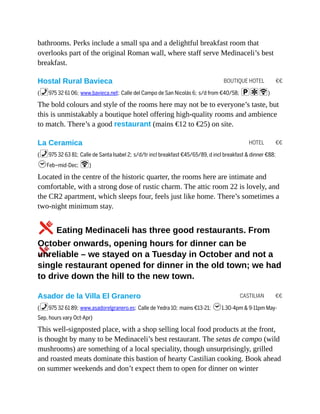 BOUTIQUE HOTEL €€
HOTEL €€
CASTILIAN €€
bathrooms. Perks include a small spa and a delightful breakfast room that
overlooks part of the original Roman wall, where staff serve Medinaceli’s best
breakfast.
Hostal Rural Bavieca
(%975 32 61 06; www.bavieca.net; Calle del Campo de San Nicolás 6; s/d from €40/58; paW)
The bold colours and style of the rooms here may not be to everyone’s taste, but
this is unmistakably a boutique hotel offering high-quality rooms and ambience
to match. There’s a good restaurant (mains €12 to €25) on site.
La Ceramica
(%975 32 63 81; Calle de Santa Isabel 2; s/d/tr incl breakfast €45/65/89, d incl breakfast & dinner €88;
hFeb–mid-Dec; W)
Located in the centre of the historic quarter, the rooms here are intimate and
comfortable, with a strong dose of rustic charm. The attic room 22 is lovely, and
the CR2 apartment, which sleeps four, feels just like home. There’s sometimes a
two-night minimum stay.
5Eating Medinaceli has three good restaurants. From
October onwards, opening hours for dinner can be
unreliable – we stayed on a Tuesday in October and not a
single restaurant opened for dinner in the old town; we had
to drive down the hill to the new town.
Asador de la Villa El Granero
(%975 32 61 89; www.asadorelgranero.es; Calle de Yedra 10; mains €13-21; h1.30-4pm & 9-11pm May-
Sep, hours vary Oct-Apr)
This well-signposted place, with a shop selling local food products at the front,
is thought by many to be Medinaceli’s best restaurant. The setas de campo (wild
mushrooms) are something of a local speciality, though unsurprisingly, grilled
and roasted meats dominate this bastion of hearty Castilian cooking. Book ahead
on summer weekends and don’t expect them to open for dinner on winter
 