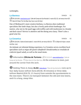 SPANISH €€
SPANISH €€
weeknights.
La Bavieca
(%975 32 61 06; www.bavieca.net; Calle del Campo de San Nicolás 6; mains €12-22, set menus from €17;
h1-4pm & 9-11pm Thu-Tue May-Sep, hours vary Oct-Apr)
One of Medinaceli’s more creative kitchens, La Bavieca does traditional
specialities like lamb chops, but also a lovely pork-sirloin hamburger. For
starters, why not try the quail eggs with truffles and wild mushrooms in a brandy
and duck sauce? Service is attentive and the dining area classy. There’s also a
good wine list.
La Ceramica
(%975 32 63 81; Calle de Santa Isabel 2; mains €9-19, set menus €16-25; h1-3.30pm & 9-11pm, closed
mid-Dec–Jan)
An intimate yet informal dining experience, La Ceramica serves excellent local
specialities such as migas del pastor (shepherd’s breadcrumbs) or ensalada de
codorniz (quail salad), as well as the usual meats.
8 Information Oficina de Turismo (%975 32 63 47; www.medinaceli.es; Calle del
Campo de San Nicolás; h10am-2pm & 4-7pm Wed-Sun) At the entrance to town, just
around the corner from the arch.
8 Getting There & Away ALSA (www.alsa.es; Plaza del Ayuntamiento) runs up to
four daily buses to/from Soria (€5.50, 45 minutes) or three daily
to/from Madrid (€10.70, 1¾ hours) from outside the ayuntamiento in
the new town. There’s no transport between the old and new towns,
and it’s a long, steep hike.
 