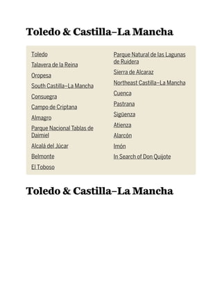 Toledo & Castilla–La Mancha
Toledo
Talavera de la Reina
Oropesa
South Castilla–La Mancha
Consuegra
Campo de Criptana
Almagro
Parque Nacional Tablas de
Daimiel
Alcalá del Júcar
Belmonte
El Toboso
Parque Natural de las Lagunas
de Ruidera
Sierra de Alcaraz
Northeast Castilla–La Mancha
Cuenca
Pastrana
Sigüenza
Atienza
Alarcón
Imón
In Search of Don Quijote
Toledo & Castilla–La Mancha
 