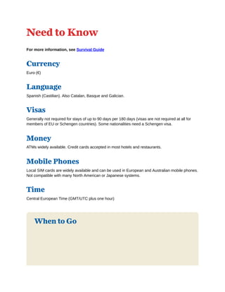 Need to Know
For more information, see Survival Guide
Currency
Euro (€)
Language
Spanish (Castilian). Also Catalan, Basque and Galician.
Visas
Generally not required for stays of up to 90 days per 180 days (visas are not required at all for
members of EU or Schengen countries). Some nationalities need a Schengen visa.
Money
ATMs widely available. Credit cards accepted in most hotels and restaurants.
Mobile Phones
Local SIM cards are widely available and can be used in European and Australian mobile phones.
Not compatible with many North American or Japanese systems.
Time
Central European Time (GMT/UTC plus one hour)
When to Go
 
