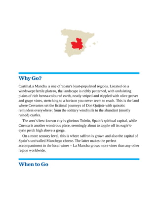 Why Go?
CastillaLa Mancha is one of Spain’s least-populated regions. Located on a
windswept fertile plateau, the landscape is richly patterned, with undulating
plains of rich henna-coloured earth, neatly striped and stippled with olive groves
and grape vines, stretching to a horizon you never seem to reach. This is the land
where Cervantes set the fictional journeys of Don Quijote with quixotic
reminders everywhere: from the solitary windmills to the abundant (mostly
ruined) castles.
The area’s best-known city is glorious Toledo, Spain’s spiritual capital, while
Cuenca is another wondrous place, seemingly about to topple off its eagle’s-
eyrie perch high above a gorge.
On a more sensory level, this is where saffron is grown and also the capital of
Spain’s unrivalled Manchego cheese. The latter makes the perfect
accompaniment to the local wines – La Mancha grows more vines than any other
region worldwide.
When to Go
 