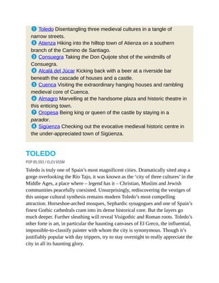 1 Toledo Disentangling three medieval cultures in a tangle of
narrow streets.
2 Atienza Hiking into the hilltop town of Atienza on a southern
branch of the Camino de Santiago.
3 Consuegra Taking the Don Quijote shot of the windmills of
Consuegra.
4 Alcalá del Júcar Kicking back with a beer at a riverside bar
beneath the cascade of houses and a castle.
5 Cuenca Visiting the extraordinary hanging houses and rambling
medieval core of Cuenca.
6 Almagro Marvelling at the handsome plaza and historic theatre in
this enticing town.
7 Oropesa Being king or queen of the castle by staying in a
parador.
8 Sigüenza Checking out the evocative medieval historic centre in
the under-appreciated town of Sigüenza.
TOLEDO
POP 85,593 / ELEV 655M
Toledo is truly one of Spain’s most magnificent cities. Dramatically sited atop a
gorge overlooking the Río Tajo, it was known as the ‘city of three cultures’ in the
Middle Ages, a place where – legend has it – Christian, Muslim and Jewish
communities peacefully coexisted. Unsurprisingly, rediscovering the vestiges of
this unique cultural synthesis remains modern Toledo’s most compelling
attraction. Horseshoe-arched mosques, Sephardic synagogues and one of Spain’s
finest Gothic cathedrals cram into its dense historical core. But the layers go
much deeper. Further sleuthing will reveal Visigothic and Roman roots. Toledo’s
other forte is art, in particular the haunting canvases of El Greco, the influential,
impossible-to-classify painter with whom the city is synonymous. Though it’s
justifiably popular with day trippers, try to stay overnight to really appreciate the
city in all its haunting glory.
 