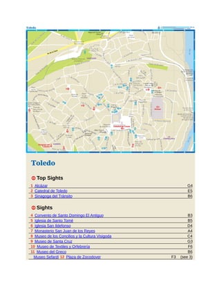 G4
E5
B6
B3
B5
D4
A4
C4
G3
F6
B6
(see 3)
F3
Toledo
1 Top Sights
1 Alcázar
2 Catedral de Toledo
3 Sinagoga del Tránsito
1 Sights
4 Convento de Santo Domingo El Antiguo
5 Iglesia de Santo Tomé
6 Iglesia San Ildefonso
7 Monasterio San Juan de los Reyes
8 Museo de los Concilios y la Cultura Visigoda
9 Museo de Santa Cruz
10 Museo de Textiles y Orfebrería
11 Museo del Greco
Museo Sefardí 12 Plaza de Zocodover
 