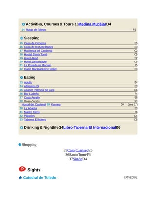 F5
E5
E3
C2
C5
E2
D6
F5
E3
E4
E3
D4
F4
E6
E4
(see 17)
D4
E3
F6
D4
D6
CATHEDRAL
2 Activities, Courses & Tours 13Medina MudéjarB4
14 Rutas de Toledo
4 Sleeping
15 Casa de Cisneros
16 Casa de los Mozárabes
17 Hacienda del Cardenal
18 Hostal Santo Tomé
19 Hotel Abad
20 Hotel Santa Isabel
21 La Posada de Manolo
22 Oasis Backpackers Hostel
5 Eating
23 Adolfo
24 Alfileritos 24
25 Asador Palencia de Lara
26 Bar Ludeña
27 Casa Aurelio
28 Casa Aurelio
Hostal del Cardenal 29 Kumera
30 La Abadía
31 Madre Tierra
32 Palacios
33 Taberna El Botero
6 Drinking & Nightlife 34Libro Taberna El InternacionalD6
7 Shopping
35Casa CuarteroE5
36Santo ToméF3
37SimónD4
1Sights
oCatedral de Toledo
 