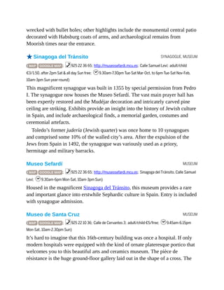 SYNAGOGUE, MUSEUM
MUSEUM
MUSEUM
wrecked with bullet holes; other highlights include the monumental central patio
decorated with Habsburg coats of arms, and archaeological remains from
Moorish times near the entrance.
oSinagoga del Tránsito
( MAP GOOGLE MAP ; %925 22 36 65; http://museosefardi.mcu.es; Calle Samuel Leví; adult/child
€3/1.50, after 2pm Sat & all day Sun free; h9.30am-7.30pm Tue-Sat Mar-Oct, to 6pm Tue-Sat Nov-Feb,
10am-3pm Sun year-round)
This magnificent synagogue was built in 1355 by special permission from Pedro
I. The synagogue now houses the Museo Sefardí. The vast main prayer hall has
been expertly restored and the Mudéjar decoration and intricately carved pine
ceiling are striking. Exhibits provide an insight into the history of Jewish culture
in Spain, and include archaeological finds, a memorial garden, costumes and
ceremonial artefacts.
Toledo’s former judería (Jewish quarter) was once home to 10 synagogues
and comprised some 10% of the walled city’s area. After the expulsion of the
Jews from Spain in 1492, the synagogue was variously used as a priory,
hermitage and military barracks.
Museo Sefardí
( MAP GOOGLE MAP ; %925 22 36 65; http://museosefardi.mcu.es; Sinagoga del Tránsito, Calle Samuel
Leví; h9.30am-6pm Mon-Sat, 10am-3pm Sun)
Housed in the magnificent Sinagoga del Tránsito, this museum provides a rare
and important glance into erstwhile Sephardic culture in Spain. Entry is included
with synagogue admission.
Museo de Santa Cruz
( MAP GOOGLE MAP ; %925 22 10 36; Calle de Cervantes 3; adult/child €5/free; h9.45am-6.15pm
Mon-Sat, 10am-2.30pm Sun)
It’s hard to imagine that this 16th-century building was once a hospital. If only
modern hospitals were equipped with the kind of ornate plateresque portico that
welcomes you to this beautiful arts and ceramics museum. The pièce de
résistance is the huge ground-floor gallery laid out in the shape of a cross. The
 