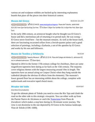 MUSEUM, GALLERY
MUSEUM
VIEWPOINT
various art and sculpture exhibits are backed up by interesting explanatory
boards that place all the pieces into their historical context.
Museo del Greco
( MAP GOOGLE MAP ; %925 22 44 05; www.mecd.gob.es/mgreco; Paseo del Tránsito; adult/child
€3/1.50, from 2pm Sat & all day Sun free; h9.30am-7.30pm Tue-Sat Mar-Oct, to 6pm Nov-Feb, 10am-3pm
Sun)
In the early 20th century, an aristocrat bought what he thought was El Greco’s
house and did a meritorious job of returning it to period style. He was wrong –
El Greco never lived here – but the museum remains. As well as the house itself,
there are fascinating excavated cellars from a Jewish-quarter palace and a good
selection of paintings, including a Zurbarán, a set of the apostles by El Greco
and works by his son and followers.
Museo de Textiles y Orfebrería
( MAP GOOGLE MAP ; Tapestry Museum; %925 22 22 41; Plaza del Colegio de Infantes 11; admission €2,
incl in cathedral admission; h10am-6pm)
Opened in 2014 in the former 17th-century college for choirboys, there are some
magnificent tapestries here dating as far back as the 15th century. The majority
cover religious themes with the largest measuring around 10m in length. The
tapestries have an annual airing on Corpus Christi when they hang outside the
cathedral (despite the obvious ill effects from the elements). The museum’s
lower ground floor has an interesting exhibit about the college, complete with
audiovisuals and evocative taped choral music.
Mirador del Valle
(Carretera Circunvalación)
To get the ultimate photo of Toledo you need to cross the Río Tajo and climb the
road on the other side to this strategic viewpoint. You can either walk up from
the Puente Nuevo de Alcántara or catch the Trainvision from Plaza de
Zocodover which makes a stop here during its 30-minute scenic journey. The
view is not dissimilar to the one depicted by El Greco in his famous landscape,
Vista de Toledo (1596–1600).
 