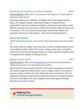 MUSEUM
CHURCH
CHURCH
2
Museo de los Concilios y la Cultura Visigoda
( MAP GOOGLE MAP ; %925 22 78 72; Calle de San Román; adult/child €1/free; h10am-2.30pm & 4-
6.30pm Tue-Sat, 10am-2pm Sun)
Sometimes dismissively called the ‘Invisigoths’ due to their foggy medieval
legacy, the Visigoths inhabit a little-known chapter of Spanish history
sandwiched in between the Romans and Moors. Information about them is often
difficult to procure until you come to Toledo, their de-facto capital in the 6th and
7th centuries. The era’s history can be partially relived at this modest, but
important, museum set in the shadowy 13th-century San Román church.
Iglesia del Salvador
(%925 25 60 98; Plaza del Salvador; admission €2.80; h10am-6.45pm Sat-Thu, 10am-2.45 & 4-6.45pm
Fri)
This little-visited but hugely interesting church exposes multiple historical layers
in true Toledan fashion. Until 1159, it was a mosque; before that, a Visigothic
church. One of its most fascinating artefacts is a richly engraved Visigothic pillar
scavenged by later builders to hold up the roof.
Iglesia de Santo Tomé
( MAP GOOGLE MAP ; %925 25 60 98; www.santotome.org; Plaza del Conde; adult/child €2.80/free;
h10am-6.45pm mid-Mar–mid-Oct, 10am-5.45pm mid-Oct–mid-Mar)
Iglesia de Santo Tomé contains El Greco’s most famous masterpiece El entierro
del conde de Orgaz (The Burial of the Count of Orgaz), which is accessed by a
separate entrance on Plaza del Conde. When the count was buried in 1322, Sts
Augustine and Stephen supposedly descended from heaven to attend the funeral.
El Greco’s work depicts the event, complete with miracle guests including
himself, his son and Cervantes.
Walking Tour
A Stroll through History
 