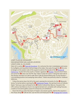 START PLAZA DE ZOCODOVER
END MONASTERIO SAN JUAN DE LOS REYES
LENGTH 2KM, 1½–2½ HOURS
Start off in central 1 Plaza de Zocodover, for centuries the city’s marketplace and scene
for bullfights and Inquisition-led burnings at the stake, then pass through the 2 Arco de
la Sangre on the eastern side of the square to admire the facade of the 3 Museo de
Santa Cruz. Up the hill to the south is Toledo’s signature 4 Alcázar, beyond which there
are some fine 5 views over the Río Tajo; follow Cuesta de Carlos V along the west wall of
the Alcázar and then turn left to walk down Calle de General Moscardó. As the Alcázar’s
commanding position and sweeping views attest, Toledo was perfectly sited for medieval
defences.
Follow the spires down the hill to the west, passing the remnants of a the 6 Mezquita
de las Tornerías before reaching the 7 Catedral de Toledo, the spiritual home of Catholic
Spain. Twist your way northwest to the 8 Centro Cultural San Marcos. Housed in the
17th-century San Marcos church, its original domed roof, complete with ceiling frescoes,
creates an evocative gallery space for temporary art exhibitions.
Down the hill you enter the heart of Toledo’s old Jewish quarter. Admire the swords in
the shops along 9 Calle de San Juan de Dios and head past the a Sinagoga del Tránsito
 