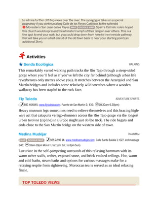 WALKING
ADVENTURE SPORTS
HAMMAM
to admire further cliff-top views over the river. The synagogue takes on a special
poignancy if you continue along Calle de los Reyes Católicos to the splendid
b Monasterio San Juan de los Reyes MAP GOOGLE MAP . Spain’s Catholic rulers hoped
this church would represent the ultimate triumph of their religion over others. This is a
fine spot to end your walk, but you could drop down from here to the riverside pathway
that will take you on a half-circuit of the old town back to near your starting point (an
additional 2km).
2Activities
oSenda Ecológica
This remarkably varied walking path tracks the Río Tajo through a steep-sided
gorge where you’ll feel as if you’ve left the city far behind (although urban life
reverberates only metres above you). It stretches between the Azarquiel and San
Martín bridges and includes some relatively wild stretches where a wooden
walkway has been stapled to the rock face.
Fly Toledo
(%693 464845; www.flytoledo.com; Puente de San Martin 2; €10; h10.30am-6.30pm)
Heavy museum legs sometimes need to relieve themselves and this bracing high-
wire act that catapults vertigo-shunners across the Río Tajo gorge via the longest
urban tirolina (zipline) in Europe might just do the trick. The ride begins and
ends close to the San Martín bridge on the western side of town.
Medina Mudéjar
( MAP GOOGLE MAP ; %925 22 93 14; www.medinamudejar.com; Calle Santa Eulalia 1; €27, incl massage
€45; h10am-10pm Mon-Fri, to 11pm Sat, to 8pm Sun)
Luxuriate in the self-pampering surrounds of this relaxing hammam with its
warm ochre walls, arches, exposed stone, and brick vaulted ceilings. Hot, warm
and cold baths, steam baths and options for various massages make for a
relaxing respite from sightseeing. Moroccan tea is served as an ideal relaxing
finale.
TOP TOLEDO VIEWS
 