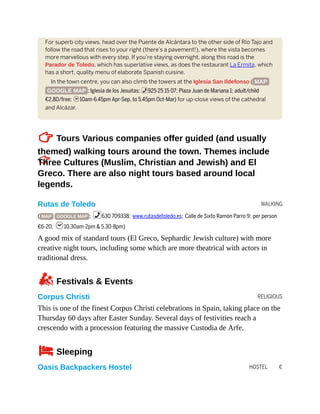 WALKING
RELIGIOUS
HOSTEL €
For superb city views, head over the Puente de Alcántara to the other side of Río Tajo and
follow the road that rises to your right (there’s a pavement!), where the vista becomes
more marvellous with every step. If you’re staying overnight, along this road is the
Parador de Toledo, which has superlative views, as does the restaurant La Ermita, which
has a short, quality menu of elaborate Spanish cuisine.
In the town centre, you can also climb the towers at the Iglesia San Ildefonso ( MAP
GOOGLE MAP ; Iglesia de los Jesuitas; %925 25 15 07; Plaza Juan de Mariana 1; adult/child
€2.80/free; h10am-6.45pm Apr-Sep, to 5.45pm Oct-Mar) for up-close views of the cathedral
and Alcázar.
TTours Various companies offer guided (and usually
themed) walking tours around the town. Themes include
Three Cultures (Muslim, Christian and Jewish) and El
Greco. There are also night tours based around local
legends.
Rutas de Toledo
( MAP GOOGLE MAP ; %630 709338; www.rutasdetoledo.es; Calle de Sixto Ramón Parro 9; per person
€6-20; h10.30am-2pm & 5.30-8pm)
A good mix of standard tours (El Greco, Sephardic Jewish culture) with more
creative night tours, including some which are more theatrical with actors in
traditional dress.
zFestivals & Events
Corpus Christi
This is one of the finest Corpus Christi celebrations in Spain, taking place on the
Thursday 60 days after Easter Sunday. Several days of festivities reach a
crescendo with a procession featuring the massive Custodia de Arfe.
4Sleeping
Oasis Backpackers Hostel
 