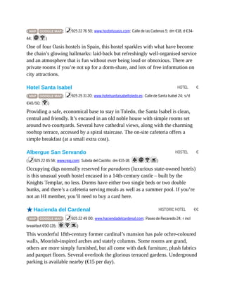 HOTEL €
HOSTEL €
HISTORIC HOTEL €€
( MAP GOOGLE MAP ; %925 22 76 50; www.hostelsoasis.com; Calle de las Cadenas 5; dm €18, d €34-
44; iW)
One of four Oasis hostels in Spain, this hostel sparkles with what have become
the chain’s glowing hallmarks: laid-back but refreshingly well-organised service
and an atmosphere that is fun without ever being loud or obnoxious. There are
private rooms if you’re not up for a dorm-share, and lots of free information on
city attractions.
Hotel Santa Isabel
( MAP GOOGLE MAP ; %925 25 31 20; www.hotelsantaisabeltoledo.es; Calle de Santa Isabel 24; s/d
€40/50; W)
Providing a safe, economical base to stay in Toledo, the Santa Isabel is clean,
central and friendly. It’s encased in an old noble house with simple rooms set
around two courtyards. Several have cathedral views, along with the charming
rooftop terrace, accessed by a spiral staircase. The on-site cafeteria offers a
simple breakfast (at a small extra cost).
Albergue San Servando
(%925 22 45 58; www.reaj.com; Subida del Castillo; dm €15-18; aiWs)
Occupying digs normally reserved for paradores (luxurious state-owned hotels)
is this unusual youth hostel encased in a 14th-century castle – built by the
Knights Templar, no less. Dorms have either two single beds or two double
bunks, and there’s a cafeteria serving meals as well as a summer pool. If you’re
not an HI member, you’ll need to buy a card here.
oHacienda del Cardenal
( MAP GOOGLE MAP ; %925 22 49 00; www.haciendadelcardenal.com; Paseo de Recaredo 24; r incl
breakfast €90-135; aWs)
This wonderful 18th-century former cardinal’s mansion has pale ochre-coloured
walls, Moorish-inspired arches and stately columns. Some rooms are grand,
others are more simply furnished, but all come with dark furniture, plush fabrics
and parquet floors. Several overlook the glorious terraced gardens. Underground
parking is available nearby (€15 per day).
 