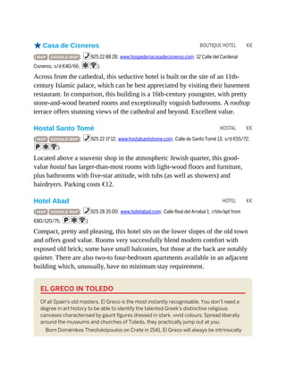 BOUTIQUE HOTEL €€
HOSTAL €€
HOTEL €€
oCasa de Cisneros
( MAP GOOGLE MAP ; %925 22 88 28; www.hospederiacasadecisneros.com; 12 Calle del Cardenal
Cisneros; s/d €40/66; aW)
Across from the cathedral, this seductive hotel is built on the site of an 11th-
century Islamic palace, which can be best appreciated by visiting their basement
restaurant. In comparison, this building is a 16th-century youngster, with pretty
stone-and-wood beamed rooms and exceptionally voguish bathrooms. A rooftop
terrace offers stunning views of the cathedral and beyond. Excellent value.
Hostal Santo Tomé
( MAP GOOGLE MAP ; %925 22 17 12; www.hostalsantotome.com; Calle de Santo Tomé 13; s/d €55/72;
paW)
Located above a souvenir shop in the atmospheric Jewish quarter, this good-
value hostal has larger-than-most rooms with light-wood floors and furniture,
plus bathrooms with five-star attitude, with tubs (as well as showers) and
hairdryers. Parking costs €12.
Hotel Abad
( MAP GOOGLE MAP ; %925 28 35 00; www.hotelabad.com; Calle Real del Arrabal 1; r/ste/apt from
€80/120/75; paW)
Compact, pretty and pleasing, this hotel sits on the lower slopes of the old town
and offers good value. Rooms very successfully blend modern comfort with
exposed old brick; some have small balconies, but those at the back are notably
quieter. There are also two-to four-bedroom apartments available in an adjacent
building which, unusually, have no minimum stay requirement.
EL GRECO IN TOLEDO
Of all Spain’s old masters, El Greco is the most instantly recognisable. You don’t need a
degree in art history to be able to identify the talented Greek’s distinctive religious
canvases characterised by gaunt figures dressed in stark, vivid colours. Spread liberally
around the museums and churches of Toledo, they practically jump out at you.
Born Doménikos Theotokópoulos on Crete in 1541, El Greco will always be intrinsically
 