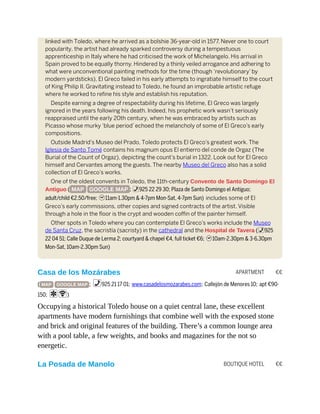 APARTMENT €€
BOUTIQUE HOTEL €€
linked with Toledo, where he arrived as a bolshie 36-year-old in 1577. Never one to court
popularity, the artist had already sparked controversy during a tempestuous
apprenticeship in Italy where he had criticised the work of Michelangelo. His arrival in
Spain proved to be equally thorny. Hindered by a thinly veiled arrogance and adhering to
what were unconventional painting methods for the time (though ‘revolutionary’ by
modern yardsticks), El Greco failed in his early attempts to ingratiate himself to the court
of King Philip II. Gravitating instead to Toledo, he found an improbable artistic refuge
where he worked to refine his style and establish his reputation.
Despite earning a degree of respectability during his lifetime, El Greco was largely
ignored in the years following his death. Indeed, his prophetic work wasn’t seriously
reappraised until the early 20th century, when he was embraced by artists such as
Picasso whose murky ‘blue period’ echoed the melancholy of some of El Greco’s early
compositions.
Outside Madrid’s Museo del Prado, Toledo protects El Greco’s greatest work. The
Iglesia de Santo Tomé contains his magnum opus El entierro del conde de Orgaz (The
Burial of the Count of Orgaz), depicting the count’s burial in 1322. Look out for El Greco
himself and Cervantes among the guests. The nearby Museo del Greco also has a solid
collection of El Greco’s works.
One of the oldest convents in Toledo, the 11th-century Convento de Santo Domingo El
Antiguo ( MAP GOOGLE MAP ; %925 22 29 30; Plaza de Santo Domingo el Antiguo;
adult/child €2.50/free; h11am-1.30pm & 4-7pm Mon-Sat, 4-7pm Sun) includes some of El
Greco’s early commissions, other copies and signed contracts of the artist. Visible
through a hole in the floor is the crypt and wooden coffin of the painter himself.
Other spots in Toledo where you can contemplate El Greco’s works include the Museo
de Santa Cruz, the sacristía (sacristy) in the cathedral and the Hospital de Tavera (%925
22 04 51; Calle Duque de Lerma 2; courtyard & chapel €4, full ticket €6; h10am-2.30pm & 3-6.30pm
Mon-Sat, 10am-2.30pm Sun)
Casa de los Mozárabes
( MAP GOOGLE MAP ; %925 21 17 01; www.casadelosmozarabes.com; Callejón de Menores 10; apt €90-
150; aW)
Occupying a historical Toledo house on a quiet central lane, these excellent
apartments have modern furnishings that combine well with the exposed stone
and brick and original features of the building. There’s a common lounge area
with a pool table, a few weights, and books and magazines for the not so
energetic.
La Posada de Manolo
 