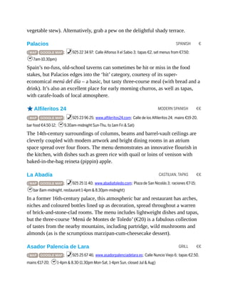 SPANISH €
MODERN SPANISH €€
CASTILIAN, TAPAS €€
GRILL €€
vegetable stew). Alternatively, grab a pew on the delightful shady terrace.
Palacios
( MAP GOOGLE MAP ; %925 22 34 97; Calle Alfonso X el Sabio 3; tapas €2, set menus from €7.50;
h7am-10.30pm)
Spain’s no-fuss, old-school taverns can sometimes be hit or miss in the food
stakes, but Palacios edges into the ‘hit’ category, courtesy of its super-
economical menú del día – a basic, but tasty three-course meal (with bread and a
drink). It’s also an excellent place for early morning churros, as well as tapas,
with carafe-loads of local atmosphere.
oAlfileritos 24
( MAP GOOGLE MAP ; %925 23 96 25; www.alfileritos24.com; Calle de los Alfileritos 24; mains €19-20,
bar food €4.50-12; h9.30am-midnight Sun-Thu, to 1am Fri & Sat)
The 14th-century surroundings of columns, beams and barrel-vault ceilings are
cleverly coupled with modern artwork and bright dining rooms in an atrium
space spread over four floors. The menu demonstrates an innovative flourish in
the kitchen, with dishes such as green rice with quail or loins of venison with
baked-in-the-bag reineta (pippin) apple.
La Abadía
( MAP GOOGLE MAP ; %925 25 11 40; www.abadiatoledo.com; Plaza de San Nicolás 3; raciones €7-15;
hbar 8am-midnight, restaurant 1-4pm & 8.30pm-midnight)
In a former 16th-century palace, this atmospheric bar and restaurant has arches,
niches and coloured bottles lined up as decoration, spread throughout a warren
of brick-and-stone-clad rooms. The menu includes lightweight dishes and tapas,
but the three-course ‘Menú de Montes de Toledo’ (€20) is a fabulous collection
of tastes from the nearby mountains, including partridge, wild mushrooms and
almonds (as is the scrumptious marzipan-cum-cheesecake dessert).
Asador Palencia de Lara
( MAP GOOGLE MAP ; %925 25 67 46; www.asadorpalenciadelara.es; Calle Nuncio Viejo 6; tapas €2.50,
mains €17-20; h1-4pm & 8.30-11.30pm Mon-Sat, 1-4pm Sun, closed Jul & Aug)
 