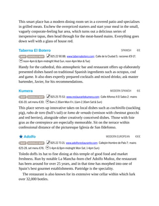 SPANISH €€
MODERN SPANISH €€
MODERN EUROPEAN €€€
This smart place has a modern dining room set in a covered patio and specialises
in grilled meats. Eschew the overpriced starters and start your meal in the small,
vaguely corporate-feeling bar area, which turns out a delicious series of
inexpensive tapas, then head through for the meat-based mains. Everything goes
down well with a glass of house red.
Taberna El Botero
( MAP GOOGLE MAP ; %925 22 90 88; www.tabernabotero.com; Calle de la Ciudad 5; raciones €9-17;
hnoon-4pm & 8pm-midnight Wed-Sun, noon-4pm Mon & Tue)
Handy for the cathedral, this atmospheric bar and restaurant offers up elaborately
presented dishes based on traditional Spanish ingredients such as octopus, cod
and game. It also does expertly prepared cocktails and mixed drinks; ask master
bartender, Javier, for his recommendations.
Kumera
( MAP GOOGLE MAP ; %925 25 75 53; www.restaurantekumera.com; Calle Alfonso X El Sabio 2; mains
€16-20, set menu €30; h8am-2.30am Mon-Fri, 11am-2.30am Sat & Sun)
This place serves up innovative takes on local dishes such as cochinillo (suckling
pig), rabo de toro (bull’s tail) or lomo de venado (venison with chestnut gnocchi
and red berries), alongside other creatively conceived dishes. Those with foie
gras as the centrepiece are especially memorable. Sit on the terrace within
confessional distance of the picturesque Iglesia de San Ildefonso.
oAdolfo
( MAP GOOGLE MAP ; %925 22 73 21; www.adolforestaurante.com; Callejón Hombre de Palo 7; mains
€25-28, set menu €76; h1-4pm & 8pm-midnight Mon-Sat, 1-4pm Sun)
Toledo doffs its hat to fine dining at this temple of good food and market
freshness. Run by notable La Mancha–born chef Adolfo Muñoz, the restaurant
has been around for over 25 years, and in that time has morphed into one of
Spain’s best gourmet establishments. Partridge is the speciality.
The restaurant is also known for its extensive wine cellar within which lurk
over 32,000 bottles.
 