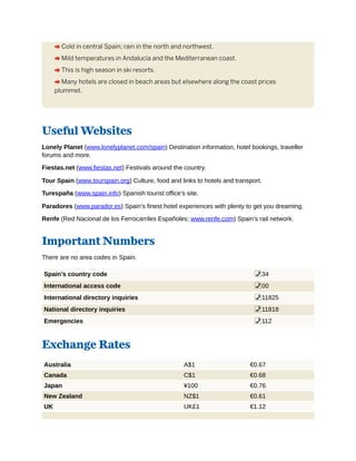 A Cold in central Spain; rain in the north and northwest.
A Mild temperatures in Andalucía and the Mediterranean coast.
A This is high season in ski resorts.
A Many hotels are closed in beach areas but elsewhere along the coast prices
plummet.
Useful Websites
Lonely Planet (www.lonelyplanet.com/spain) Destination information, hotel bookings, traveller
forums and more.
Fiestas.net (www.fiestas.net) Festivals around the country.
Tour Spain (www.tourspain.org) Culture, food and links to hotels and transport.
Turespaña (www.spain.info) Spanish tourist office’s site.
Paradores (www.parador.es) Spain’s finest hotel experiences with plenty to get you dreaming.
Renfe (Red Nacional de los Ferrocarriles Españoles; www.renfe.com) Spain’s rail network.
Important Numbers
There are no area codes in Spain.
Spain’s country code %34
International access code %00
International directory inquiries %11825
National directory inquiries %11818
Emergencies %112
Exchange Rates
Australia A$1 €0.67
Canada C$1 €0.68
Japan ¥100 €0.76
New Zealand NZ$1 €0.61
UK UK£1 €1.12
 