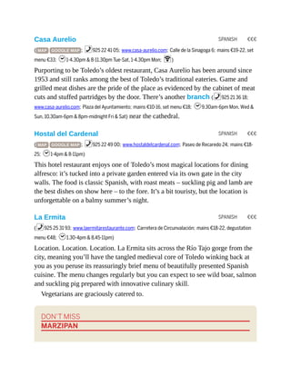 SPANISH €€€
SPANISH €€€
SPANISH €€€
Casa Aurelio
( MAP GOOGLE MAP ; %925 22 41 05; www.casa-aurelio.com; Calle de la Sinagoga 6; mains €19-22, set
menu €33; h1-4.30pm & 8-11.30pm Tue-Sat, 1-4.30pm Mon; W)
Purporting to be Toledo’s oldest restaurant, Casa Aurelio has been around since
1953 and still ranks among the best of Toledo’s traditional eateries. Game and
grilled meat dishes are the pride of the place as evidenced by the cabinet of meat
cuts and stuffed partridges by the door. There’s another branch (%925 21 36 18;
www.casa-aurelio.com; Plaza del Ayuntamiento; mains €10-16, set menu €18; h9.30am-6pm Mon, Wed &
Sun, 10.30am-6pm & 8pm-midnight Fri & Sat) near the cathedral.
Hostal del Cardenal
( MAP GOOGLE MAP ; %925 22 49 00; www.hostaldelcardenal.com; Paseo de Recaredo 24; mains €18-
25; h1-4pm & 8-11pm)
This hotel restaurant enjoys one of Toledo’s most magical locations for dining
alfresco: it’s tucked into a private garden entered via its own gate in the city
walls. The food is classic Spanish, with roast meats – suckling pig and lamb are
the best dishes on show here – to the fore. It’s a bit touristy, but the location is
unforgettable on a balmy summer’s night.
La Ermita
(%925 25 31 93; www.laermitarestaurante.com; Carretera de Circunvalación; mains €18-22, degustation
menu €48; h1.30-4pm & 8.45-11pm)
Location. Location. Location. La Ermita sits across the Río Tajo gorge from the
city, meaning you’ll have the tangled medieval core of Toledo winking back at
you as you peruse its reassuringly brief menu of beautifully presented Spanish
cuisine. The menu changes regularly but you can expect to see wild boar, salmon
and suckling pig prepared with innovative culinary skill.
Vegetarians are graciously catered to.
DON’T MISS
MARZIPAN
 