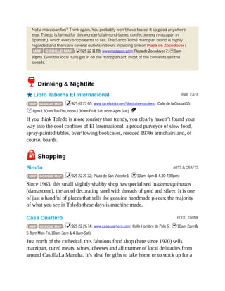 BAR, CAFE
ARTS & CRAFTS
FOOD, DRINK
Not a marzipan fan? Think again. You probably won’t have tasted it so good anywhere
else. Toledo is famed for this wonderful almond-based confectionery (mazapán in
Spanish), which every shop seems to sell. The Santo Tomé marzipan brand is highly
regarded and there are several outlets in town, including one on Plaza de Zocodover (
MAP GOOGLE MAP ; %925 22 11 68; www.mazapan.com; Plaza de Zocodover 7; h9am-
10pm). Even the local nuns get in on the marzipan act; most of the convents sell the
sweets.
6Drinking & Nightlife
oLibro Taberna El Internacional
( MAP GOOGLE MAP ; %925 67 27 65; www.facebook.com/librotabernatoledo; Calle de la Ciudad 15;
h8pm-1.30am Tue-Thu, noon-1.30am Fri & Sat, noon-4pm Sun) S
If you think Toledo is more touristy than trendy, you clearly haven’t found your
way into the cool confines of El Internacional, a proud purveyor of slow food,
spray-painted tables, overflowing bookcases, rescued 1970s armchairs and, of
course, beards.
7Shopping
Simón
( MAP GOOGLE MAP ; %925 22 21 32; Plaza de San Vicente 1; h10am-4pm & 4.30-7.30pm)
Since 1963, this small slightly shabby shop has specialised in damasquinados
(damascene), the art of decorating steel with threads of gold and silver. It is one
of just a handful of places that sells the genuine handmade pieces; the majority
of what you see in Toledo these days is machine made.
Casa Cuartero
( MAP GOOGLE MAP ; %925 22 26 14; www.casacuartero.com; Calle Hombre de Palo 5; h10am-2pm &
5-8pm Mon-Fri, 10am-3pm & 4-8pm Sat)
Just north of the cathedral, this fabulous food shop (here since 1920) sells
marzipan, cured meats, wines, cheeses and all manner of local delicacies from
around CastillaLa Mancha. It’s ideal for gifts to take home or to stock up for a
 