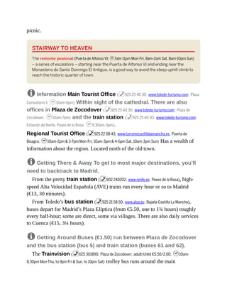 picnic.
STAIRWAY TO HEAVEN
The remonte peatonal (Puerta de Alfonso VI; h7am-11pm Mon-Fri, 8am-2am Sat, 8am-10pm Sun)
– a series of escalators – starting near the Puerta de Alfonso VI and ending near the
Monasterio de Santo Domingo El Antiguo, is a good way to avoid the steep uphill climb to
reach the historic quarter of town.
8 Information Main Tourist Office (%925 25 40 30; www.toledo-turismo.com; Plaza
Consistorio 1; h10am-6pm) Within sight of the cathedral. There are also
offices in Plaza de Zocodover (%925 25 40 30; www.toledo-turismo.com; Plaza de
Zocodover; h10am-7pm) and the train station (%925 25 40 30; www.toledo-turismo.com;
Estación de Renfe, Paseo de la Rosa; h9.30am-3pm).
Regional Tourist Office (%925 22 08 43; www.turismocastillalamancha.es; Puerta de
Bisagra; h10am-2pm & 3-7pm Mon-Fri, 10am-3pm & 4-6pm Sat, 10am-3pm Sun) Has a wealth of
information about the region. Located north of the old town.
8 Getting There & Away To get to most major destinations, you’ll
need to backtrack to Madrid.
From the pretty train station (%902 240202; www.renfe.es; Paseo de la Rosa), high-
speed Alta Velocidad Española (AVE) trains run every hour or so to Madrid
(€13, 30 minutes).
From Toledo’s bus station (%925 21 58 50; www.alsa.es; Bajada Castilla La Mancha),
buses depart for Madrid’s Plaza Elíptica (from €5.50, one to 1¾ hours) roughly
every half-hour; some are direct, some via villages. There are also daily services
to Cuenca (€15, 3¼ hours).
8 Getting Around Buses (€1.50) run between Plaza de Zocodover
and the bus station (bus 5) and train station (buses 61 and 62).
The Trainvision (%625 301890; Plaza de Zocodover; adult/child €5.50/2.60; h10am-
8.30pm Mon-Thu, to 9pm Fri & Sun, to 10pm Sat) trolley bus runs around the main
 
