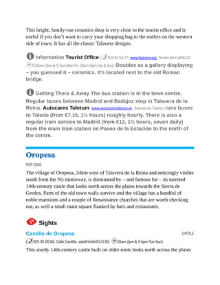 CASTLE
This bright, family-run ceramics shop is very close to the tourist office and is
useful if you don’t want to carry your shopping bag to the outlets on the western
side of town. It has all the classic Talavera designs.
8 Information Tourist Office (%925 82 63 22; www.talavera.org; Ronda del Cañillo 22;
h9.30am-2pm & 5-7pm Mon-Fri, 10am-2pm Sat & Sun) Doubles as a gallery displaying
– you guessed it – ceramics. It’s located next to the old Roman
bridge.
8 Getting There & Away The bus station is in the town centre.
Regular buses between Madrid and Badajoz stop in Talavera de la
Reina. Autocares Toletum (www.autocarestoletum.es; Avenida de Toledo) runs buses
to Toledo (from €7.15, 1½ hours) roughly hourly. There is also a
regular train service to Madrid (from €12, 1½ hours, seven daily)
from the main train station on Paseo de la Estación to the north of
the centre.
Oropesa
POP 2850
The village of Oropesa, 34km west of Talavera de la Reina and enticingly visible
south from the N5 motorway, is dominated by – and famous for – its turreted
14th-century castle that looks north across the plains towards the Sierra de
Gredos. Parts of the old town walls survive and the village has a handful of
noble mansions and a couple of Renaissance churches that are worth checking
out, as well a small main square flanked by bars and restaurants.
1Sights
Castillo de Oropesa
(%925 45 00 06; Calle Castillo; adult/child €3/1.50; h10am-2pm & 4-6pm Tue-Sun)
This sturdy 14th-century castle built on older roots looks north across the plains
 