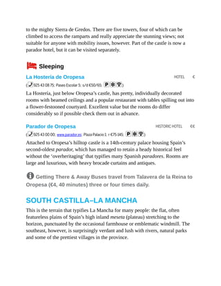 HOTEL €
HISTORIC HOTEL €€
to the mighty Sierra de Gredos. There are five towers, four of which can be
climbed to access the ramparts and really appreciate the stunning views; not
suitable for anyone with mobility issues, however. Part of the castle is now a
parador hotel, but it can be visited separately.
4Sleeping
La Hostería de Oropesa
(%925 43 08 75; Paseo Escolar 5; s/d €50/65; paW)
La Hostería, just below Oropesa’s castle, has pretty, individually decorated
rooms with beamed ceilings and a popular restaurant with tables spilling out into
a flower-festooned courtyard. Excellent value but the rooms do differ
considerably so if possible check them out in advance.
Parador de Oropesa
(%925 43 00 00; www.parador.es; Plaza Palacio 1; r €75-145; paW)
Attached to Oropesa’s hilltop castle is a 14th-century palace housing Spain’s
second-oldest parador, which has managed to retain a heady historical feel
without the ‘overheritaging’ that typifies many Spanish paradores. Rooms are
large and luxurious, with heavy brocade curtains and antiques.
8 Getting There & Away Buses travel from Talavera de la Reina to
Oropesa (€4, 40 minutes) three or four times daily.
SOUTH CASTILLA–LA MANCHA
This is the terrain that typifies La Mancha for many people: the flat, often
featureless plains of Spain’s high inland meseta (plateau) stretching to the
horizon, punctuated by the occasional farmhouse or emblematic windmill. The
southeast, however, is surprisingly verdant and lush with rivers, natural parks
and some of the prettiest villages in the province.
 