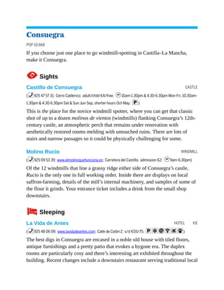 CASTLE
WINDMILL
HOTEL €€
Consuegra
POP 10,668
If you choose just one place to go windmill-spotting in Castilla–La Mancha,
make it Consuegra.
1Sights
Castillo de Consuegra
(%925 47 57 31; Cerro Calderico; adult/child €4/free; h10am-1.30pm & 4.30-6.30pm Mon-Fri, 10.30am-
1.30pm & 4.30-6.30pm Sat & Sun Jun-Sep, shorter hours Oct-May; p)
This is the place for the novice windmill spotter, where you can get that classic
shot of up to a dozen molinos de vientos (windmills) flanking Consuegra’s 12th-
century castle, an atmospheric perch that remains under renovation with
aesthetically restored rooms melding with untouched ruins. There are lots of
stairs and narrow passages so it could be physically challenging for some.
Molino Rucio
(%925 09 53 39; www.elmolinoquefunciona.es; Carretera del Castillo; admission €2; h9am-6.30pm)
Of the 12 windmills that line a grassy ridge either side of Consuegra’s castle,
Rucio is the only one in full working order. Inside there are displays on local
saffron-farming, details of the mill’s internal machinery, and samples of some of
the flour it grinds. Your entrance ticket includes a drink from the small shop
downstairs.
4Sleeping
La Vida de Antes
(%925 48 06 09; www.lavidadeantes.com; Calle de Colón 2; s/d €55/75; paiWs#)
The best digs in Consuegra are encased in a noble old house with tiled floors,
antique furnishings and a pretty patio that evokes a bygone era. The duplex
rooms are particularly cosy and there’s interesting art exhibited throughout the
building. Recent changes include a downstairs restaurant serving traditional local
 