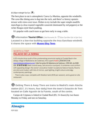 & 8.30pm-midnight Tue-Sun; p)
The best place to eat is atmospheric Cueva La Martina, opposite the windmills.
The cave-like dining area is dug into the rock, and there’s a breezy upstairs
terrace with views over town. Dishes to try include the super simple asadillo
manchego (a slow-roasted vegetable casserole dominated by red peppers) or the
richer Burgos-style black pudding.
It’s popular with coach tours so get here early to snag a table.
8 Information Tourist Office (Calle Rocinante 39; h10am-7pm Mon-Sat, to 2pm Sun)
Located in a low-rise building opposite the Inca Garcilaso windmill.
It shares the space with Museo Eloy Teno.
WORTH A TRIP
PALACIO DE LA SERNA
A 20-minute drive south of the uninteresting provincial capital of Ciudad Real in the
sleepy village of Ballesteros de Calatrava, this superb hotel (%926 84 22 08;
www.hotelpalaciodelaserna.com; Calle Cervantes 18, Ballesteros de Calatrava; r €90-140, ste €180-
220; paWs#) feels a world away. Set around a courtyard, it combines rural comfort
with appealing design; the owner’s evocative modern sculptures feature heavily. Rooms
are slick and modern with lots of mirrors, spot lighting, bright colours and edgy
contemporary paintings.
There’s also a spa, complete with flotation tank (€30 per session), and a good on-site
restaurant.
8 Getting There & Away There are trains to Madrid’s main Atocha
station (€17, 1½ hours, four daily) from the town’s Estación de Tren
located on Calle Agustín de la Fuente, south of the centre.
Campo de Criptana is linked to Ciudad Real (€9, 1¼ hours) by two buses
Monday to Friday and one on Saturday.
Almagro
POP 9100
 