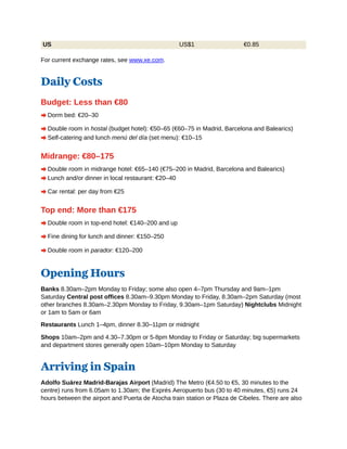 US US$1 €0.85
For current exchange rates, see www.xe.com.
Daily Costs
Budget: Less than €80
A Dorm bed: €20–30
A Double room in hostal (budget hotel): €50–65 (€60–75 in Madrid, Barcelona and Balearics)
A Self-catering and lunch menú del día (set menu): €10–15
Midrange: €80–175
A Double room in midrange hotel: €65–140 (€75–200 in Madrid, Barcelona and Balearics)
A Lunch and/or dinner in local restaurant: €20–40
A Car rental: per day from €25
Top end: More than €175
A Double room in top-end hotel: €140–200 and up
A Fine dining for lunch and dinner: €150–250
A Double room in parador: €120–200
Opening Hours
Banks 8.30am–2pm Monday to Friday; some also open 4–7pm Thursday and 9am–1pm
Saturday Central post offices 8.30am–9.30pm Monday to Friday, 8.30am–2pm Saturday (most
other branches 8.30am–2.30pm Monday to Friday, 9.30am–1pm Saturday) Nightclubs Midnight
or 1am to 5am or 6am
Restaurants Lunch 1–4pm, dinner 8.30–11pm or midnight
Shops 10am–2pm and 4.30–7.30pm or 5-8pm Monday to Friday or Saturday; big supermarkets
and department stores generally open 10am–10pm Monday to Saturday
Arriving in Spain
Adolfo Suárez Madrid-Barajas Airport (Madrid) The Metro (€4.50 to €5, 30 minutes to the
centre) runs from 6.05am to 1.30am; the Exprés Aeropuerto bus (30 to 40 minutes, €5) runs 24
hours between the airport and Puerta de Atocha train station or Plaza de Cibeles. There are also
 