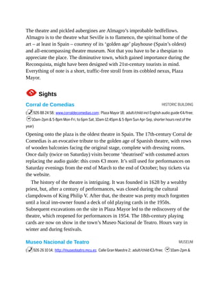 HISTORIC BUILDING
MUSEUM
The theatre and pickled aubergines are Almagro’s improbable bedfellows.
Almagro is to the theatre what Seville is to flamenco, the spiritual home of the
art – at least in Spain – courtesy of its ‘golden age’ playhouse (Spain’s oldest)
and all-encompassing theatre museum. Not that you have to be a thespian to
appreciate the place. The diminutive town, which gained importance during the
Reconquista, might have been designed with 21st-century tourists in mind.
Everything of note is a short, traffic-free stroll from its cobbled nexus, Plaza
Mayor.
1Sights
Corral de Comedias
(%926 88 24 58; www.corraldecomedias.com; Plaza Mayor 18; adult/child incl English audio guide €4/free;
h10am-2pm & 5-8pm Mon-Fri, to 6pm Sat, 10am-12.45pm & 5-8pm Sun Apr-Sep, shorter hours rest of the
year)
Opening onto the plaza is the oldest theatre in Spain. The 17th-century Corral de
Comedias is an evocative tribute to the golden age of Spanish theatre, with rows
of wooden balconies facing the original stage, complete with dressing rooms.
Once daily (twice on Saturday) visits become ‘theatrised’ with costumed actors
replacing the audio guide: this costs €3 more. It’s still used for performances on
Saturday evenings from the end of March to the end of October; buy tickets via
the website.
The history of the theatre is intriguing. It was founded in 1628 by a wealthy
priest, but, after a century of performances, was closed during the cultural
clampdowns of King Philip V. After that, the theatre was pretty much forgotten
until a local inn-owner found a deck of old playing cards in the 1950s.
Subsequent excavations on the site in Plaza Mayor led to the rediscovery of the
theatre, which reopened for performances in 1954. The 18th-century playing
cards are now on show in the town’s Museo Nacional de Teatro. Hours vary in
winter and during festivals.
Museo Nacional de Teatro
(%926 26 10 14; http://museoteatro.mcu.es; Calle Gran Maestre 2; adult/child €3/free; h10am-2pm &
 
