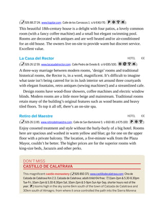 HOTEL €€
HOTEL €€
(%926 88 27 24; www.tiapilar.com; Calle de los Carrascos 1; s/d €40/70; paWs)
This beautiful 18th-century house is a delight with four patios, a lovely common
room (with a fancy coffee machine) and a small but elegant swimming pool.
Rooms are decorated with antiques and are well heated and/or air-conditioned
for an old house. The owners live on-site to provide warm but discreet service.
Excellent value.
La Casa del Rector
(%926 26 12 59; www.lacasadelrector.com; Calle Pedro de Oviedo 8; s/d €85/100; aiWs)
A three-way marriage between modern rooms, ‘design’ rooms and traditional
historical rooms, the Rector is, in a word, magnificent. It’s difficult to imagine
what taste isn’t being catered for in its lush interior set around three courtyards
with elegant fountains, retro antiques (sewing machines!) and a streamlined cafe.
Design rooms have wood-floor showers, coffee machines and electric window
blinds. Modern rooms are a little more beige and mainstream. Traditional rooms
retain many of the building’s original features such as wood beams and heavy
tiled floors. To top it all off, there’s an on-site spa.
Retiro del Maestre
(%926 26 11 85; www.retirodelmaestre.com; Calle de San Bartolomé 5; s €60-80, d €75-100; paW)
Enjoy cosseted treatment and style without the hurly-burly of a big hotel. Rooms
here are spacious and washed in warm yellow and blue; go for one on the upper
floor with a private balcony. The location, a five-minute walk from the Plaza
Mayor, couldn’t be better. The higher prices are for the superior rooms with
king-size beds, Jacuzzis and other perks.
DON’T MISS
CASTILLO DE CALATRAVA
This magnificent castle-monastery (%926 850 371; www.castillodecalatrava.com; Ctra de
Calzada de Calatrava Km 2.3, Calzada de Calatrava; adult/child €4/free; h11am-2pm & 5.30-8.30pm
Tue-Fri, 10am-2pm & 5.30-8.30pm Sat, 10am-2pm & 5-9pm Sun Apr-Sep, shorter hours rest of the
year; p) looms high in the sky some 6km south of the town of Calzada de Calatrava and
30km south of Almagro, from where it once controlled the path into the Sierra Morena
 