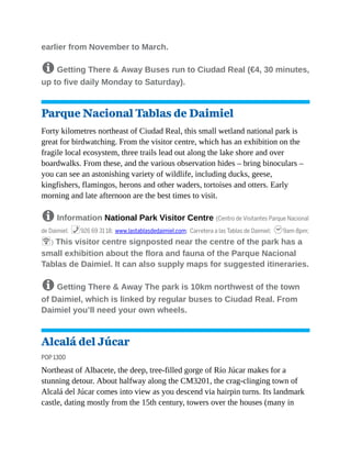 earlier from November to March.
8 Getting There & Away Buses run to Ciudad Real (€4, 30 minutes,
up to five daily Monday to Saturday).
Parque Nacional Tablas de Daimiel
Forty kilometres northeast of Ciudad Real, this small wetland national park is
great for birdwatching. From the visitor centre, which has an exhibition on the
fragile local ecosystem, three trails lead out along the lake shore and over
boardwalks. From these, and the various observation hides – bring binoculars –
you can see an astonishing variety of wildlife, including ducks, geese,
kingfishers, flamingos, herons and other waders, tortoises and otters. Early
morning and late afternoon are the best times to visit.
8 Information National Park Visitor Centre (Centro de Visitantes Parque Nacional
de Daimiel; %926 69 31 18; www.lastablasdedaimiel.com; Carretera a las Tablas de Daimiel; h9am-8pm;
W) This visitor centre signposted near the centre of the park has a
small exhibition about the flora and fauna of the Parque Nacional
Tablas de Daimiel. It can also supply maps for suggested itineraries.
8 Getting There & Away The park is 10km northwest of the town
of Daimiel, which is linked by regular buses to Ciudad Real. From
Daimiel you’ll need your own wheels.
Alcalá del Júcar
POP 1300
Northeast of Albacete, the deep, tree-filled gorge of Río Júcar makes for a
stunning detour. About halfway along the CM3201, the crag-clinging town of
Alcalá del Júcar comes into view as you descend via hairpin turns. Its landmark
castle, dating mostly from the 15th century, towers over the houses (many in
 